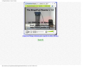 Le BingoFuel Reactor v1.0 par JL Naudin
Cliquez sur l'image ci-dessous pour regarder la vidéo ( 581 Ko )
Test #3
http://membres.lycos.fr/quanthomme/jlnlabs/bingofuel/html/bfr10fr.htm (11 de 16)25/11/2005 9:52:16
 