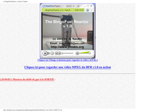 Le BingoFuel Reactor v1.0 par JL Naudin
Cliquez sur l'image ci-dessous pour regarder la vidéo ( 634 Ko )
Cliquez ici pour regarder une vidéo MPEG du BFR v1.0 en action
( 03/04/03 ) Mesures du débit de gaz à la SORTIE :
http://membres.lycos.fr/quanthomme/jlnlabs/bingofuel/html/bfr10fr.htm (12 de 16)25/11/2005 9:52:16
 