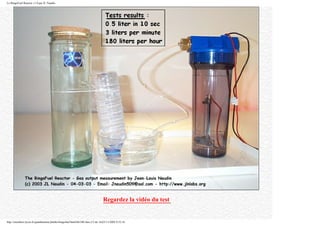 Le BingoFuel Reactor v1.0 par JL Naudin
Regardez la vidéo du test
http://membres.lycos.fr/quanthomme/jlnlabs/bingofuel/html/bfr10fr.htm (13 de 16)25/11/2005 9:52:16
 