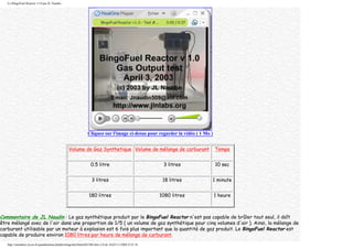 Le BingoFuel Reactor v1.0 par JL Naudin
Cliquez sur l'image ci-desus pour regarder la vidéo ( 1 Mo )
Volume de Gaz Synthetique Volume de mélange de carburant Temps
0.5 litre 3 litres 10 sec
3 litres 18 litres 1 minute
180 litres 1080 litres 1 heure
Commentaire de JL Naudin : Le gaz synthétique produit par le BingoFuel Reactor n'est pas capable de brûler tout seul, il doît
être mélangé avec de l'air dans une proportion de 1/5 ( un volume de gaz synthétique pour cinq volumes d'air ). Ainsi, la mélange de
carburant utilisable par un moteur à explosion est 6 fois plus important que la quantité de gaz produit. Le BingoFuel Reactor est
capable de produire environ 1080 litres par heure de mélange de carburant.
http://membres.lycos.fr/quanthomme/jlnlabs/bingofuel/html/bfr10fr.htm (14 de 16)25/11/2005 9:52:16
 