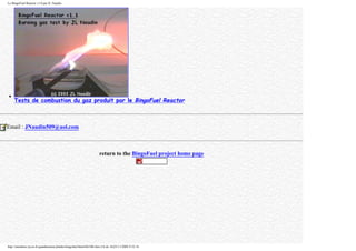 Le BingoFuel Reactor v1.0 par JL Naudin
q
Tests de combustion du gaz produit par le BingoFuel Reactor
Email : JNaudin509@aol.com
return to the BingoFuel project home page
http://membres.lycos.fr/quanthomme/jlnlabs/bingofuel/html/bfr10fr.htm (16 de 16)25/11/2005 9:52:16
 