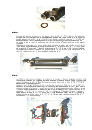 Etape 4
Demandez à un plombier de couper votre tube réacteur intérieur de 1/2" à 16 + 7/16" et fileter les deux extrémités.
Ici, utilisez des tuyaux noirs parce que les tuyaux galvanisés dégagent des fumées toxiques si on les chauffe trop.
Limez la tige acier multi carburant de 12" x 1/2" en forme arrondie sur une extrémité seulement. (7 + 3/8" x 1/2" pour
l'essence seulement). Ceci vous évitera d'avoir ensuite des ennuis si vous ne pouvez plus vous rappeler de quel côté
est pointée la tige. Le moteur ne fonctionnera pas si la tige est mise à l'envers après avoir eu une signature
magnétique.
Assemblez les pièces dans l'ordre comme dans la photo ci-dessous en utilisant des rondelles de cuivre de 7/8" /
22mm utilisées pour les bouchons de vidange de carter d'huile - (2 T de réduction usinés de 2 - 1"x1/2"x1/2" , joints
par le raccord de 12" de long sur 1" , glissez le tuyau réacteur de 16 + 7/16" de long sur 1/2" à l'intérieur et ajoutez
une rondelle de cuivre à chaque extrémité puis ajoutez ensuite le T de 1/2", l'ajustage évasé mâle en laiton de 1/2"
NPT / 1/2" , puis un raccord de 1 1/2" et une soupape de mélange d'air de 1/2"
Etape 5
Assemblez les autres sous-assemblages de composants de soupapes ci-dessous. La plaque adaptatrice entrée
sortie en acier d'épaisseur 1/2" ci-dessous est utilisée seulement sur quelques moteurs comme Tecumseh et des
moteurs à soupapes en tête (voir Etape 9). Ajoutez un ajustage évasé mâle en laiton de 1/2" NPT / 1/2" à
l'admission d'air sur la plaque adaptatrice.
Quelques moteurs Briggs et Stratton etc. ont en général déjà l'échappement fileté pour un tube de 1/2 " mais
l'admission est sur l'autre côté du moteur ce qui fait qu'il faut une plus grande longueur de tuyau. Il faudra aussi un
connecteur de tuyau de compression (raccord) ou un morceau de tuyau de caoutchouc avec des colliers de serrage
à connecter à partir de l'admission du moteur pour aller au tuyau du bulleur.{Soupape auxiliaire de bulleur de 1/2",
raccord de 1 1/2" x 1/2", T de 1/2", raccord de 1 1/2" x 1/2", soupape de 1/2" (soupape de bulleur / régulateur),
bague réductrice de tuyau de 1/2" à 1/4", raccord demi 3" x 1/4" et silencieux, valve à bille de 1/2" (soupape de
pression de retour en option), raccord de 3" x 1/2", un T de 1/2", une bague réductrice de tuyau de 1/2" to 1/4",
raccord demi 3" x 1/4", raccord de 1 1/2"}.
 