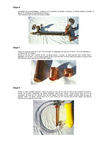 Etape 6
Assemblez les pré-assemblages ci-dessus sur la chambre de réaction ci-dessous en faisant attention d'installer la
tige de 12" à l'intérieur en l'orientant loin du moteur.
C'est maintenant que l'on peut commencer le bulleur.
Etape 7
Prenez un tuyau de cuivre de 10 3/4" x 1/2" et soudez un adaptateur de tuyau de 1/4" NPT - 1/2" à une extrémité et
un bouchon de 1/2" à l'autre.
Percez un trou de 1/16" , tournez de 90 ° et percez encore , et aussi un autre jusqu'au fond. Prenez l'autre
adaptateur de 1/4" NPT - 1/2" et coupez la partie de paroi fine pour faire un écrou évidé pour passer le tuyau et limez
bien lisse pour mettre dans le bidon "Anti-Gel" (bulleur).
Etape 8
Prenez un bidon d'antigel d'environ 4 litres et percez un trou de 1/2" près du haut du pot à travers le bouchon
comme sur la photo. Assemblez les pièces ensemble dans l'ordre suivant : tuyau, raccord demi de 3" x 1/4",
connecteur de tuyau de 1/4", raccord court de 3/4", bague, trou dans le pot, bague et écrou évidé et tuyau de
pression retour - en option, raccord demi de 3" x 1/4", coude de 1/4", raccord court de 3/4", bague, trou dans le
bouchon du pot, bague et tuyau soudé.
 