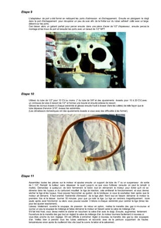 Etape 9
L'adaptateur de port a été formé en nettoyant les ports d'admission et d'échappement. Ensuite en plongeant le doigt
dans le port d'échappement pour récupérer un peu de suie afin de la frotter sur du ruban adhésif collé avec un large
débord sur les ports.
Ceci laisse alors un gabarit parfait pour percer ensuite dans une pièce d'acier de 1/2" d'épaisseur, ensuite percez le
montage et les trous de port et tarauder les ports avec un taraud de 1/2" NPT
.
Etape 10
Utilisez du tube de 1/2" pour 10 CV ou moins (* du tube de 5/8" et des ajustements évasés pour 10 à 20 CV) avec
un cintreuse de tube à ressort de 1/2'' et formez une boucle et ensuite enlevez le ressort.
Glissez les écrous évasés à chaque extrémité et glissez ensuite l'outil à évaser (faire les collets) de telle façon que le
tube dépasse d'environ 3/16", évasez les extrémités.
(Les climatiseurs domestiques ont des ajustements évasés si vous avez des difficultés à les former).
Etape 11
Assemblez toutes les pièces sur le moteur et ajoutez ensuite un support de tube de 1" ou un suspenseur de sortie
de 1 1/4". Remplir le bulleur sans dépasser le quart jusqu'à ce que vous l'utilisiez (ensuite on peut le remplir à
moitié). Demandez à quelqu'un de tenir fermement le bidon tout en démarrant le moteur pour éviter qu'il ne se
déverse dans les tuyaux, si du carburant mouillait la tige de réaction, cela arrêterait le fonctionnement et vous devrez
sécher la tige et les tuyaux. Vous pouvez l'accrocher au guidon de la tondeuse si vous le souhaitez bien après que le
moteur ait démarré. Il faut orienter l'extrémité d'émission de la tige plein Nord tout en faisant démarrer le moteur la
première fois et le laisser tourner 30 minutes pour que ça rode la tige. La tige se centrera magnétiquement toute
seule après avoir fonctionné ou alors vous pouvez souder 3 tétons à chaque extrémité pour centrer la tige (limez les
pour les ajuster exactement).
Laissez totalement ouverte la soupape de pression de retour en option, mettez la manette des gaz à mi-course et
ouvrez un peu la soupape de mélange et faites démarrer le moteur en faisant varier la valve de mélange d'air.
S'il fait très froid, vous devez mettre le starter en bouchant la valve d'air avec le doigt. Ensuite, augmentez lentement
l'ouverture de la manette des gaz tout en réglant la valve de mélange d'air, le moteur tournera facilement à nouveau si
vous êtes proche du bon réglage. S'il est difficile à entraîner régler à nouveau la manette des gaz ou des soupapes
d'air. Veillez bien à peindre tous les tubes extérieurs et raccords avec de la peinture supportant de hautes
températures sinon après ils rouilleront très vite (sauf le cuivre, le laiton et le galvanisé).
 
