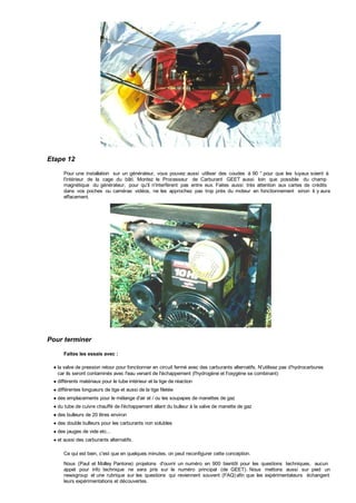 Etape 12
Pour une installation sur un générateur, vous pouvez aussi utiliser des coudes à 90 ° pour que les tuyaux soient à
l'intérieur de la cage du bâti. Montez le Processeur de Carburant GEET aussi loin que possible du champ
magnétique du générateur, pour qu'il n'interfèrent pas entre eux. Faites aussi très attention aux cartes de crédits
dans vos poches ou caméras vidéos, ne les approchez pas trop près du moteur en fonctionnement sinon il y aura
effacement.
Pour terminer
Faites les essais avec :
la valve de pression retour pour fonctionner en circuit fermé avec des carburants alternatifs. N'utilisez pas d'hydrocarbures
car ils seront contaminés avec l'eau venant de l'échappement (l'hydrogène et l'oxygène se combinant)
différents matériaux pour le tube intérieur et la tige de réaction
différentes longueurs de tige et aussi de la tige filetée
des emplacements pour le mélange d'air et / ou les soupapes de manettes de gaz
du tube de cuivre chauffé de l'échappement allant du bulleur à la valve de manette de gaz
des bulleurs de 20 litres environ
des double bulleurs pour les carburants non solubles
des jauges de vide etc...
et aussi des carburants alternatifs.
Ce qui est bien, c'est que en quelques minutes, on peut reconfigurer cette conception.
Nous (Paul et Molley Pantone) projetons d'ouvrir un numéro en 900 bientôt pour les questions techniques, aucun
appel pour info technique ne sera pris sur le numéro principal (de GEET). Nous mettons aussi sur pied un
newsgroup et une rubrique sur les questions qui reviennent souvent (FAQ) afin que les expérimentateurs échangent
leurs expérimentations et découvertes.
 