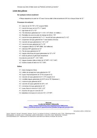 Amusez-vous bien et faites savoir aux Pantone comment ça marche !
Liste des pièces
Sur quelques moteurs seulement
Plaque adaptatrice en acier de 1/2" avec 4 écrous allen à tête encastrée de 3/4" et un disque d'acier de 12"
Processeur de carburant
1 - tube noir de 16 7/16" x 1/2" (coupé et fileté)
1 - raccord de tuyau noir de 12" x 1" (peint)
1 - tige d'acier de 12" x 1/2"
2 - Tés réducteurs galvanisés de 1" x 1/2" x 1/2" (Ward - le meilleur )
2 - Rondelles de cuivre de carter de vidange de 22mm / 7/8"
1 - raccord de tuyau galvanisé de 2" x 11 - raccord de tuyau galvanisé de 2" x 1/2"
1 - suspenseur de tuyau galvanisé de 1" avec boulons et écrous
4 - raccords de tuyau galvanisé de 1 1/2" x 1/2"
1 - raccord de tuyau galvanisé de 3" x 1/2"
4 - soupapes à bille de 1/2" NPT (B&K - les meilleures)
1 - silencieux NPT galvanisé de 1/2"
3 - Tés de tuyau galvanisé de 1/2"
2 - bagues réductrices de tuyaux galvanisées de 1/2" x 1/4"
1 - boîte de peinture (à grill) haute température
du tube de cuivre de 27" - 1/2" (* 5/8")
2 - bagues évasées mâles en laiton de 1/2" NPT / 1/2" (* 5/8")
2 - boulons évasés en laiton de 1/2" (* 5/8")
Bulleur
1 - bidon d'antigel de 4 litres
4 - colliers de serrage pour tuyau galvanisé de 1/2"
6 - tuyaux Vinyl transparents de 1/2" ID (coupés en 2)
2 - raccords de tuyau galvanisé de 3" x 1/4" (coupés en 2)
4 - rondelles bagues galvanisées de 9/16" (et de 1/8" d'épaisseur )
1 - coude de tuyau galvanisé de1/4"
2 - raccords de tuyaux galvanisé de 3/4" x 1/4"
1 - connecteur de tuyau galvanisé de 1/4"
1 - tuyau d'eau en cuivre de 10 3/4" x 1/2"
1 - bouchon de tuyau en cuivre de 1/2"
2- adaptateurs de tuyaux en cuivre de 1/2" x 1/4" NPT
Sources
Le site de System' Débrouille
http://www.multimania.com/quanthomme/PMC4.htm
http://membres.lycos.fr/quanthomme/jlnlabs/bingofuel/pmcjln.htm
Cet article a été lu 10342 fois
Home · Editorial · Accueil · Actualité · Articles · Forum · Le meilleur du forum · Le Bickel du mois · Chat · Téléchargements
Bibliographie · Le saviez-vous ? · Historique · Lettre d'information · Livre d'Or · Liens · Rechercher · Contacts
Onnouscachetout.com · Reproduction et distribution autorisée sous réserve d'indiquer les sources
 