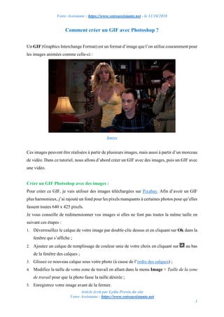 Votre Assistante : https://www.votreassistante.net - le 11/10/2018
Article écrit par Lydia Provin du site
Votre Assistante : https://www.votreassistante.net
1
Comment créer un GIF avec Photoshop ?
Un GIF (Graphics Interchange Format) est un format d’image que l’on utilise couramment pour
les images animées comme celle-ci :
Source
Ces images peuvent être réalisées à partir de plusieurs images, mais aussi à partir d’un morceau
de vidéo. Dans ce tutoriel, nous allons d’abord créer un GIF avec des images, puis un GIF avec
une vidéo.
Créer un GIF Photoshop avec des images :
Pour créer ce GIF, je vais utiliser des images téléchargées sur Pixabay. Afin d’avoir un GIF
plus harmonieux, j’ai rajouté un fond pour les pixels manquants à certaines photos pour qu’elles
fassent toutes 640 x 425 pixels.
Je vous conseille de redimensionner vos images si elles ne font pas toutes la même taille en
suivant ces étapes :
1. Déverrouillez le calque de votre image par double-clic dessus et en cliquant sur Ok dans la
fenêtre qui s’affiche ;
2. Ajoutez un calque de remplissage de couleur unie de votre choix en cliquant sur au bas
de la fenêtre des calques ;
3. Glissez ce nouveau calque sous votre photo (à cause de l’ordre des calques) ;
4. Modifiez la taille de votre zone de travail en allant dans le menu Image > Taille de la zone
de travail pour que la photo fasse la taille désirée ;
5. Enregistrez votre image avant de la fermer.
 