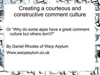 Creating a courteous and
constructive comment culture
Or “Why do some apps have a great comment
culture but others don't?”
By Daniel Rhodes of Warp Asylum
Www.warpasylum.co.uk
 