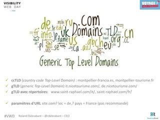 #VWD Roland Debrabant – @rdebrabant – CEO
 ccTLD (country code Top-Level Domain) : montpellier-francia.es, montpellier-tourisme.fr
 gTLD (generic Top-Level Domain) it.nicetourisme.com/, de.nicetourisme.com/
 gTLD avec répertoires: www.saint-raphael.com/it/, saint-raphael.com/fr/
 paramètres d'URL site.com? loc = de,? pays = France (pas recommandé)
 