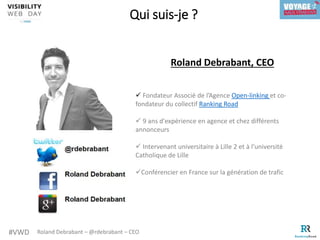 #VWD Roland Debrabant – @rdebrabant – CEO
Qui suis-je ?
Roland Debrabant, CEO
 Fondateur Associé de l’Agence Open-linking et co-
fondateur du collectif Ranking Road
 9 ans d'expérience en agence et chez différents
annonceurs
 Intervenant universitaire à Lille 2 et à l’université
Catholique de Lille
Conférencier en France sur la génération de trafic
 