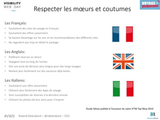 #VWD Roland Debrabant – @rdebrabant – CEO
Les Français:
• Souhaitent des sites de voyage en Français
• Souhaitent des offres saisonnière
• Se basent davantage sur les avis et les recommandations des différents sites
• Ne regardent pas trop en détail le package
Les Anglais:
• Préfèrent réserver en direct
• Voyagent tout au long de l’année
• Ont une prise de décision plus longue pour des longs voyages
• Restent plus facilement sur des vacances déjà testés.
Les Italiens:
• Souhaitent une offre saisonnière
• Utilisent plus facilement des Apps de voyage
• Sont susceptibles de réserver à la dernière minute
• Utilisent les photos de leur amis pour s’inspirer
Respecter les mœurs et coutumes
Etude Yahoo publiée à l’occasion du salon IFTM Top Résa 2014
 