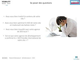 #VWD Roland Debrabant – @rdebrabant – CEO
• Avez-vous bien traduit le contenu de votre
site ?
• Avez-vous bien optimisé le SEO de votre site
en traduisant vos balises meta ?
• Avez-vous bien travaillé avec votre agence
de SEO local ?
• Est-ce que votre agence de développement
a confirmé le « SEO friendly international de
votre site » ?
Se poser des questions
 