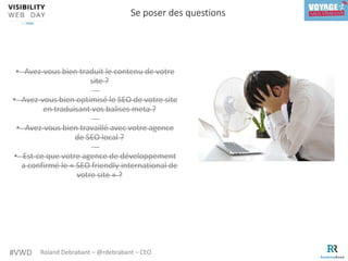#VWD Roland Debrabant – @rdebrabant – CEO
• Avez-vous bien traduit le contenu de votre
site ?
• Avez-vous bien optimisé le SEO de votre site
en traduisant vos balises meta ?
• Avez-vous bien travaillé avec votre agence
de SEO local ?
• Est-ce que votre agence de développement
a confirmé le « SEO friendly international de
votre site » ?
Se poser des questions
 