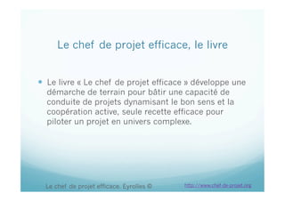 Le chef de projet efficace, le livre
  Le livre « Le chef de projet efficace » développe une
démarche de terrain pour bâtir une capacité de
conduite de projets dynamisant le bon sens et la
coopération active, seule recette efficace pour
piloter un projet en univers complexe.
Le chef de projet efficace. Eyrolles © http://www.chef-de-projet.org
 