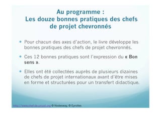   Pour chacun des axes d’action, le livre développe les
bonnes pratiques des chefs de projet chevronnés.
  Ces 12 bonnes pratiques sont l’expression du « Bon
sens ».
  Elles ont été collectées auprès de plusieurs dizaines
de chefs de projet internationaux avant d’être mises
en forme et structurées pour un transfert didactique.
Au programme :
Les douze bonnes pratiques des chefs
de projet chevronnés
 
http://www.chef-de-projet.org © Nodesway, © Eyrolles
 
