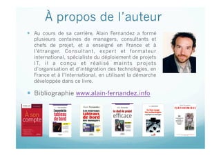 À propos de l’auteur
  Au cours de sa carrière, Alain Fernandez a formé
plusieurs centaines de managers, consultants et
chefs de projet, et a enseigné en France et à
l'étranger. Consultant, expert et formateur
international, spécialiste du déploiement de projets
IT, il a conçu et réalisé maints projets
d’organisation et d’intégration des technologies, en
France et à l’International, en utilisant la démarche
développée dans ce livre.
  Bibliographie www.alain-fernandez.info
Cette présentation est sous copyright : © Alain Fernandez & ©
Eyrolles
 
