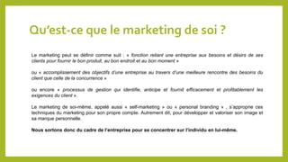 Qu’est-ce que le marketing de soi ?
Le marketing peut se définir comme suit : « fonction reliant une entreprise aux besoins et désirs de ses
clients pour fournir le bon produit, au bon endroit et au bon moment »
ou « accomplissement des objectifs d’une entreprise au travers d’une meilleure rencontre des besoins du
client que celle de la concurrence »
ou encore « processus de gestion qui identifie, anticipe et fournit efficacement et profitablement les
exigences du client ».
Le marketing de soi-même, appelé aussi « self-marketing » ou « personal branding » , s’approprie ces
techniques du marketing pour son propre compte. Autrement dit, pour développer et valoriser son image et
sa marque personnelle.
Nous sortons donc du cadre de l’entreprise pour se concentrer sur l’individu en lui-même.
 