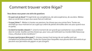Comment trouver votre Ikigai?
Vous devez vous poser une série de questions
• En quoi suis-je doué ? Il s’agit là de vos compétences, de votre expérience, de vos dons. Mettez
dans ce cercle tout ce que vous savez faire et maîtriser.
• Ce que j’aime ? : Mettez ici toutes vos passions, les choses que vous aimez faire.Toutes ces
activités qui vous motivent et ces sujets qui créent de petites étincelles dans vos yeux quand vous
en parlez.
• Ce dont le monde a besoin ? : (c’est le moment de voir grand) que souhaiteriez-vous améliorer
dans le monde. Quelles sont les choses qui, pour vous, permettraient au monde d’aller beaucoup
mieux, d’évoluer et de s’améliorer ?
• Ce pour quoi je peux être payé ? : (money money) il est temps de voir quelles sont vos
compétences professionnelles.Toutes les choses pour lesquelles vous pouvez être rémunéré et qui
peuvent vous permettre de gagner un peu d’argent.
 