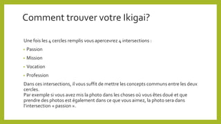 Comment trouver votre Ikigai?
Une fois les 4 cercles remplis vous apercevrez 4 intersections :
• Passion
• Mission
• Vocation
• Profession
Dans ces intersections, il vous suffit de mettre les concepts communs entre les deux
cercles.
Par exemple si vous avez mis la photo dans les choses où vous êtes doué et que
prendre des photos est également dans ce que vous aimez, la photo sera dans
l’intersection « passion ».
 