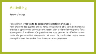 Activité 3
Retour d’image
Faites le test « Vos traits de personnalité : Retours d’image »
Pour chacune des qualités citées, notez-vous entre 0 et 5. Vous demanderez
ensuite à 3 personnes qui vous connaissent bien d’identifier vos points forts
et vos points à améliorer. Ce questionnaire vous permet de réfléchir sur vos
traits de personnalité dominants, et aussi de confronter votre auto-
perception avec la manière dont les autres vous perçoivent.
 