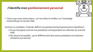 J’identifie mon positionnement personnel
• C’est ce qui vous rend unique , car vous êtes le meilleur sur l’avantage
recherché par le marché cible
Comme un marketer, l’individu définit son positionnement personnel en identifiant :
Ce qu’il propose comme une prestation correspondant aux attentes du marché
cible
Ses atouts et qualités , qui le différencient des autres prestations et solutions
similaires aux siennes
 