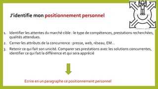 1. Identifier les attentes du marché cible : le type de compétences, prestations recherchées,
qualités attendues.
2. Cerner les attributs de la concurrence : presse, web, réseau, EM…
3. Retenir ce qui fait son unicité. Comparer ses prestations avec les solutions concurrentes,
identifier ce qui fait la différence et qui sera apprécié
Ecrire en un paragraphe ce positionnement personnel
J’identifie mon positionnement personnel
 