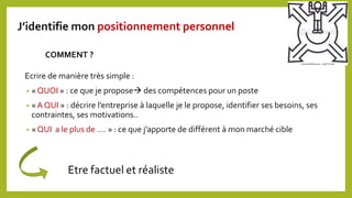 Ecrire de manière très simple :
• « QUOI » : ce que je propose des compétences pour un poste
• « A QUI » : décrire l’entreprise à laquelle je le propose, identifier ses besoins, ses
contraintes, ses motivations..
• « QUI a le plus de …. » : ce que j’apporte de différent à mon marché cible
COMMENT ?
Etre factuel et réaliste
J’identifie mon positionnement personnel
 