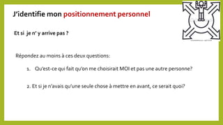 Répondez au moins à ces deux questions:
Et si je n’ y arrive pas ?
1. Qu’est-ce qui fait qu’on me choisirait MOI et pas une autre personne?
2. Et si je n’avais qu’une seule chose à mettre en avant, ce serait quoi?
J’identifie mon positionnement personnel
 