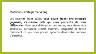 Établir une stratégie marketing
Les objectifs étant posés, vous devez établir une stratégie
gagnante, c’est-à-dire celle qui vous permettra de vous
différencier. Pour vous différencier des autres, vous devez être
ambitieux, polyvalent, créatif, innovant, imaginatif et définir
clairement ce que vous pouvez apporter dans votre domaine
d’expertise.
 