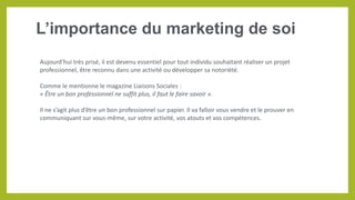 L’importance du marketing de soi
Aujourd’hui très prisé, il est devenu essentiel pour tout individu souhaitant réaliser un projet
professionnel, être reconnu dans une activité ou développer sa notoriété.
Comme le mentionne le magazine Liaisons Sociales :
« Être un bon professionnel ne suffit plus, il faut le faire savoir ».
Il ne s’agit plus d’être un bon professionnel sur papier. Il va falloir vous vendre et le prouver en
communiquant sur vous-même, sur votre activité, vos atouts et vos compétences.
 