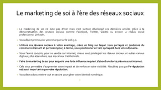 Le marketing de soi à l’ère des réseaux sociaux
• Le marketing de soi ne date pas d’hier mais s’est surtout développé ces dernières années grâce à la
démocratisation des réseaux sociaux comme Facebook, Twitter, Viadeo ou encore la réseau social
professionnel LinkedIn.
• Vous devez promouvoir votre marque sur le web 3.0.
• Utilisez ces réseaux sociaux à votre avantage, créez un blog sur lequel vous partagez et produisez du
contenu intéressant et pertinent pour, à terme, vous positionner en tant qu’expert dans votre domaine.
• Vous l’aurez compris, pour se vendre sur internet, mieux vaut privilégier les réseaux sociaux et autres canaux
digitaux, plus accessibles, que les canaux traditionnels.
• Faire du marketing de soi pour acquérir une forte influence requiert d’abord une forte présence sur internet.
• Cela vous permettra d’augmenter votre impact et de renforcer votre visibilité. N’oubliez pas que l’e-réputation
est aussi importante que votre réputation.
• Vous devez donc mettre tout en œuvre pour gérer votre identité numérique.
•
 