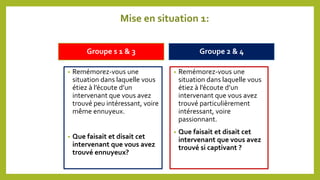 Mise en situation 1:
Groupe s 1 & 3 Groupe 2 & 4
• Remémorez-vous une
situation dans laquelle vous
étiez à l’écoute d’un
intervenant que vous avez
trouvé peu intéressant, voire
même ennuyeux.
• Que faisait et disait cet
intervenant que vous avez
trouvé ennuyeux?
• Remémorez-vous une
situation dans laquelle vous
étiez à l’écoute d’un
intervenant que vous avez
trouvé particulièrement
intéressant, voire
passionnant.
• Que faisait et disait cet
intervenant que vous avez
trouvé si captivant ?
 