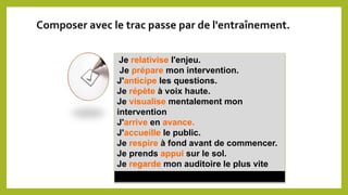Je relativise l'enjeu.
Je prépare mon intervention.
J'anticipe les questions.
Je répète à voix haute.
Je visualise mentalement mon
intervention
J'arrive en avance.
J'accueille le public.
Je respire à fond avant de commencer.
Je prends appui sur le sol.
Je regarde mon auditoire le plus vite
possible.
Composer avec le trac passe par de l'entraînement.
 