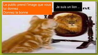 Le public prend l’image que vous
lui donnez .
Donnez la bonne
Je suis un lion ..
 