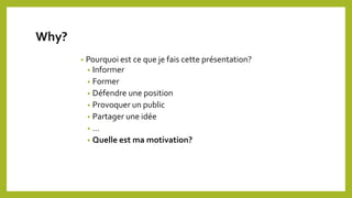 Why?
• Pourquoi est ce que je fais cette présentation?
• Informer
• Former
• Défendre une position
• Provoquer un public
• Partager une idée
• …
• Quelle est ma motivation?
 