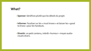 • Sponsor: bénéfices plutôt que les détails du projet.
• Informer: focaliser sur les « must knows » et laisser les « good
to know » pour les handouts.
• Divertir: un petit contenu, intérêt +humour + moyen audio-
visuels divers.
What?
 