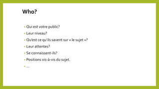 Who?
• Qui est votre public?
• Leur niveau?
• Qu’est ce qu’ils savent sur « le sujet »?
• Leur attentes?
• Se connaissent-ils?
• Positions vis-à-vis du sujet.
• …
 