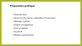 Préparation pratique:
• Etude des lieux
• Ressources (humaines, matérielles et financières)
• Méthodes à utiliser
• Soigner son apparence
• Avoir unAgenda
• Un plan B
• Répéter sa présentation
• …
 