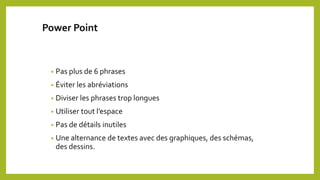 Power Point
• Pas plus de 6 phrases
• Éviter les abréviations
• Diviser les phrases trop longues
• Utiliser tout l’espace
• Pas de détails inutiles
• Une alternance de textes avec des graphiques, des schémas,
des dessins.
 