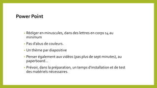 Power Point
• Rédiger en minuscules, dans des lettres en corps 14 au
minimum
• Pas d’abus de couleurs.
• Un thème par diapositive
• Penser également aux vidéos (pas plus de sept minutes), au
paperboard…
• Prévoir, dans la préparation, un temps d'installation et de test
des matériels nécessaires.
 