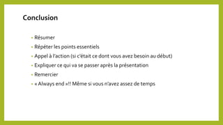 Conclusion
• Résumer
• Répéter les points essentiels
• Appel à l’action (si c’était ce dont vous avez besoin au début)
• Expliquer ce qui va se passer après la présentation
• Remercier
• « Always end »!! Même si vous n’avez assez de temps
 