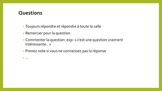 • Toujours répondre et répondre à toute la salle
• Remercier pour la question
• Commenter la question: exp: « c’est une question vraiment
intéressante.. »
• Prenez note si vous ne connaissez pas la réponse
• …
Questions
 