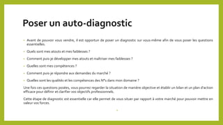 Poser un auto-diagnostic
• Avant de pouvoir vous vendre, il est opportun de poser un diagnostic sur vous-même afin de vous poser les questions
essentielles.
• Quels sont mes atouts et mes faiblesses ?
• Comment puis-je développer mes atouts et maîtriser mes faiblesses ?
• Quelles sont mes compétences ?
• Comment puis-je répondre aux demandes du marché ?
• Quelles sont les qualités et les compétences des N°1 dans mon domaine ?
Une fois ces questions posées, vous pourrez regarder la situation de manière objective et établir un bilan et un plan d’action
efficace pour définir et clarifier vos objectifs professionnels.
Cette étape de diagnostic est essentielle car elle permet de vous situer par rapport à votre marché pour pouvoir mettre en
valeur vos forces.
•
 
