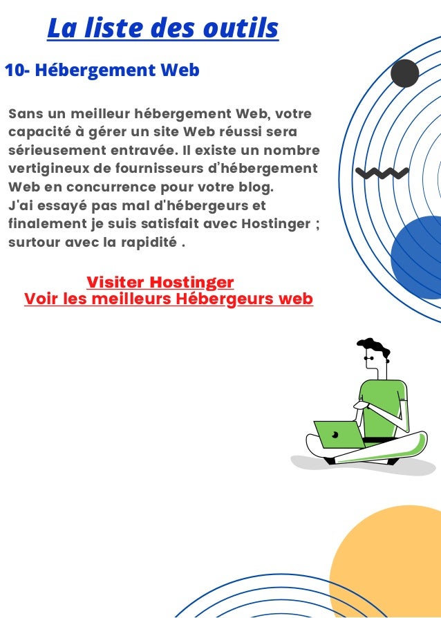 La liste des outils
10- Hébergement Web


Sans un meilleur hébergement Web, votre
capacité à gérer un site Web réussi sera
sérieusement entravée. Il existe un nombre
vertigineux de fournisseurs d’hébergement
Web en concurrence pour votre blog.
J'ai essayé pas mal d'hébergeurs et
finalement je suis satisfait avec Hostinger ;
surtour avec la rapidité .
Voir les meilleurs Hébergeurs web
Visiter Hostinger
 