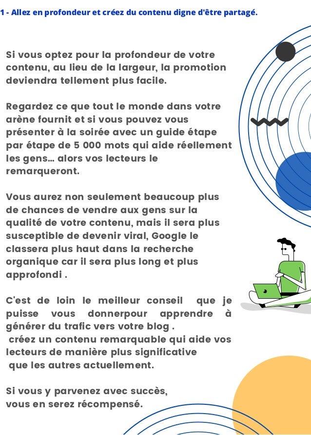 1 - Allez en profondeur et créez du contenu digne d'être partagé.
Si vous optez pour la profondeur de votre
contenu, au lieu de la largeur, la promotion
deviendra tellement plus facile.
Regardez ce que tout le monde dans votre
arène fournit et si vous pouvez vous
présenter à la soirée avec un guide étape
par étape de 5 000 mots qui aide réellement
les gens… alors vos lecteurs le
remarqueront.
Vous aurez non seulement beaucoup plus
de chances de vendre aux gens sur la
qualité de votre contenu, mais il sera plus
susceptible de devenir viral, Google le
classera plus haut dans la recherche
organique car il sera plus long et plus
approfondi .
C'est de loin le meilleur conseil que je
puisse vous donnerpour apprendre à
générer du trafic vers votre blog .
créez un contenu remarquable qui aide vos
lecteurs de manière plus significative
que les autres actuellement.
Si vous y parvenez avec succès,
vous en serez récompensé.
 