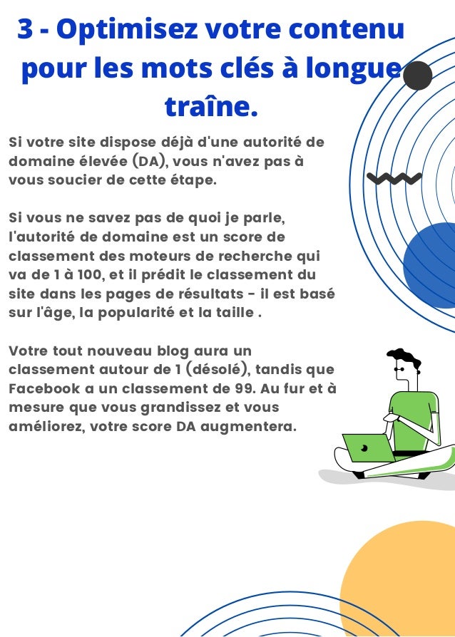 3 - Optimisez votre contenu
pour les mots clés à longue
traîne.


Si votre site dispose déjà d'une autorité de
domaine élevée (DA), vous n'avez pas à
vous soucier de cette étape.
Si vous ne savez pas de quoi je parle,
l'autorité de domaine est un score de
classement des moteurs de recherche qui
va de 1 à 100, et il prédit le classement du
site dans les pages de résultats - il est basé
sur l'âge, la popularité et la taille .
Votre tout nouveau blog aura un
classement autour de 1 (désolé), tandis que
Facebook a un classement de 99. Au fur et à
mesure que vous grandissez et vous
améliorez, votre score DA augmentera.
 