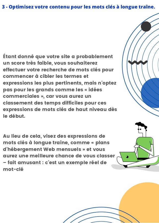 3 - Optimisez votre contenu pour les mots clés à longue traîne.


Étant donné que votre site a probablement
un score très faible, vous souhaiterez
effectuer votre recherche de mots clés pour
commencer à cibler les termes et
expressions les plus pertinents, mais n'optez
pas pour les grands comme les « idées
commerciales », car vous aurez un
classement des temps difficiles pour ces
expressions de mots clés de haut niveau dès
le début.
Au lieu de cela, visez des expressions de
mots clés à longue traîne, comme « plans
d'hébergement Web mensuels » et vous
aurez une meilleure chance de vous classer
– fait amusant : c'est un exemple réel de
mot-clé
 