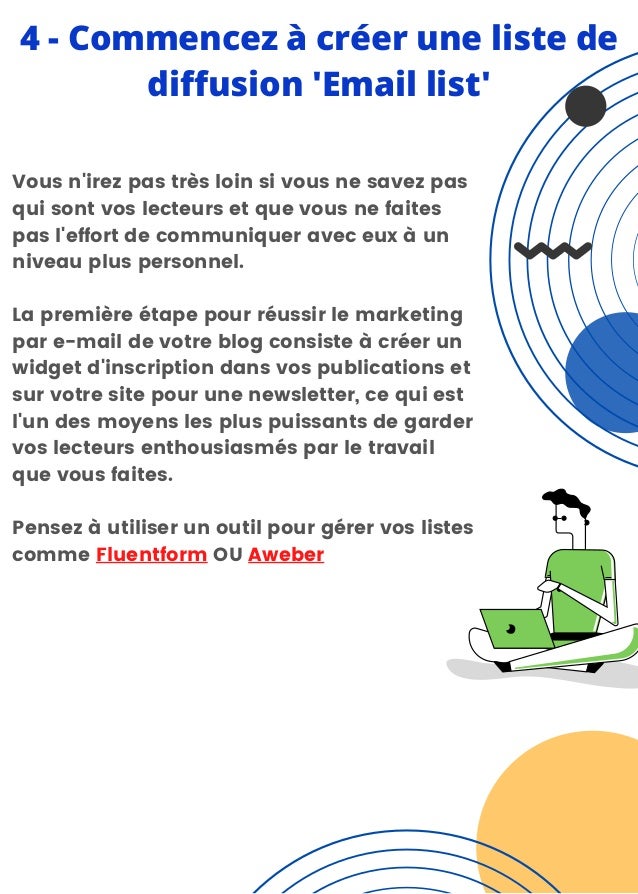 4 - Commencez à créer une liste de
diffusion 'Email list'
Vous n'irez pas très loin si vous ne savez pas
qui sont vos lecteurs et que vous ne faites
pas l'effort de communiquer avec eux à un
niveau plus personnel.
La première étape pour réussir le marketing
par e-mail de votre blog consiste à créer un
widget d'inscription dans vos publications et
sur votre site pour une newsletter, ce qui est
l'un des moyens les plus puissants de garder
vos lecteurs enthousiasmés par le travail
que vous faites.
Pensez à utiliser un outil pour gérer vos listes
comme Fluentform OU Aweber
 