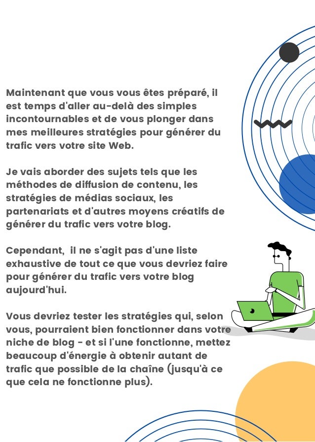 Maintenant que vous vous êtes préparé, il
est temps d'aller au-delà des simples
incontournables et de vous plonger dans
mes meilleures stratégies pour générer du
trafic vers votre site Web.
Je vais aborder des sujets tels que les
méthodes de diffusion de contenu, les
stratégies de médias sociaux, les
partenariats et d'autres moyens créatifs de
générer du trafic vers votre blog.
Cependant, il ne s'agit pas d'une liste
exhaustive de tout ce que vous devriez faire
pour générer du trafic vers votre blog
aujourd'hui.
Vous devriez tester les stratégies qui, selon
vous, pourraient bien fonctionner dans votre
niche de blog - et si l'une fonctionne, mettez
beaucoup d'énergie à obtenir autant de
trafic que possible de la chaîne (jusqu'à ce
que cela ne fonctionne plus).
 