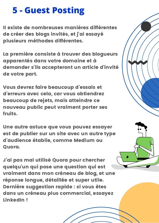 5 - Guest Posting
Il existe de nombreuses manières différentes
de créer des blogs invités, et j'ai essayé
plusieurs méthodes différentes.
La première consiste à trouver des blogueurs
apparentés dans votre domaine et à
demander s'ils accepteront un article d'invité
de votre part.
Vous devrez faire beaucoup d'essais et
d'erreurs avec cela, car vous obtiendrez
beaucoup de rejets, mais atteindre ce
nouveau public peut vraiment porter ses
fruits.
Une autre astuce que vous pouvez essayer
est de publier sur un site avec un autre type
d'audience établie, comme Medium ou
Quora.
J'ai pas mal utilisé Quora pour chercher
quelqu'un qui pose une question qui est
vraiment dans mon créneau de blog, et une
réponse longue, détaillée et super utile.
Dernière suggestion rapide : si vous êtes
dans un créneau plus commercial, essayez
LinkedIn !
 